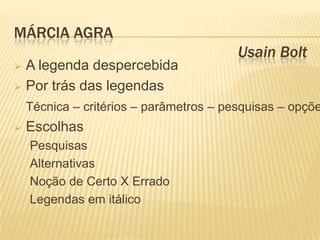 MÁRCIA AGRA
                                         Usain Bolt
 A legenda despercebida
 Por trás das legendas

    Técnica – critérios – parâmetros – pesquisas – opçõe
   Escolhas
    Pesquisas
    Alternativas
    Noção de Certo X Errado
    Legendas em itálico
 