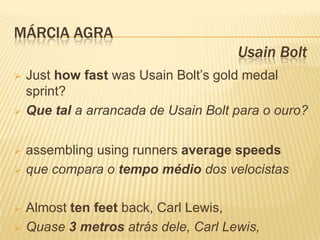 MÁRCIA AGRA
                                      Usain Bolt
   Just how fast was Usain Bolt’s gold medal
    sprint?
   Que tal a arrancada de Usain Bolt para o ouro?

   assembling using runners average speeds
   que compara o tempo médio dos velocistas

   Almost ten feet back, Carl Lewis,
   Quase 3 metros atrás dele, Carl Lewis,
 