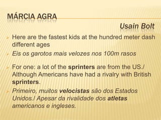 MÁRCIA AGRA
                                          Usain Bolt
   Here are the fastest kids at the hundred meter dash
    different ages
   Eis os garotos mais velozes nos 100m rasos

   For one: a lot of the sprinters are from the US./
    Although Americans have had a rivalry with British
    sprinters.
   Primeiro, muitos velocistas são dos Estados
    Unidos./ Apesar da rivalidade dos atletas
    americanos e ingleses.
 