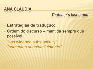 ANA CLÁUDIA
                       Thatcher’s last stand

 Estratégias de tradução:
 Ordem do discurso – mantida sempre que
  possível.
  “has widened substantially“
  "aumentou substancialmente”
 