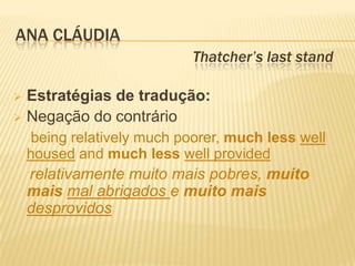 ANA CLÁUDIA
                             Thatcher’s last stand

 Estratégias de tradução:
 Negação do contrário
     being relatively much poorer, much less well
    housed and much less well provided
    relativamente muito mais pobres, muito
    mais mal abrigados e muito mais
    desprovidos
 