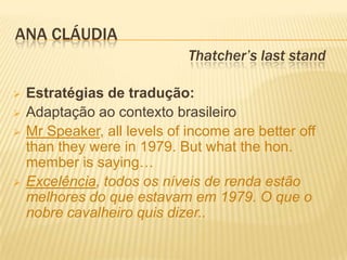 ANA CLÁUDIA
                              Thatcher’s last stand

   Estratégias de tradução:
   Adaptação ao contexto brasileiro
   Mr Speaker, all levels of income are better off
    than they were in 1979. But what the hon.
    member is saying…
   Excelência, todos os níveis de renda estão
    melhores do que estavam em 1979. O que o
    nobre cavalheiro quis dizer..
 