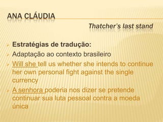 ANA CLÁUDIA
                             Thatcher’s last stand

   Estratégias de tradução:
   Adaptação ao contexto brasileiro
   Will she tell us whether she intends to continue
    her own personal fight against the single
    currency
   A senhora poderia nos dizer se pretende
    continuar sua luta pessoal contra a moeda
    única
 