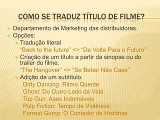 COMO SE TRADUZ TÍTULO DE FILME?
   Departamento de Marketing das distribuidoras.
   Opções:
     Tradução literal
      “Back to the future” <> “De Volta Para o Futuro”
     Criação de um título a partir da sinopse ou do
      trailer do filme.
      “The Hangover” <> “Se Beber Não Case”
     Adição de um subtítulo:
        Dirty Dancing: Ritmo Quente
        Ghost: Do Outro Lado da Vida
        Top Gun: Ases Indomáveis
        Pulp Fiction: Tempo de Violência
        Forrest Gump: O Contador de Histórias
 