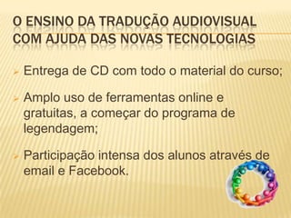 O ENSINO DA TRADUÇÃO AUDIOVISUAL
COM AJUDA DAS NOVAS TECNOLOGIAS

   Entrega de CD com todo o material do curso;

   Amplo uso de ferramentas online e
    gratuitas, a começar do programa de
    legendagem;

   Participação intensa dos alunos através de
    email e Facebook.
 