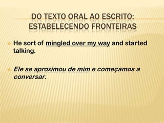 DO TEXTO ORAL AO ESCRITO:
        ESTABELECENDO FRONTEIRAS
   He sort of mingled over my way and started
    talking.

   Ele se aproximou de mim e começamos a
    conversar.
 