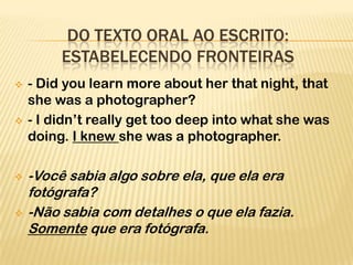 DO TEXTO ORAL AO ESCRITO:
         ESTABELECENDO FRONTEIRAS
   - Did you learn more about her that night, that
    she was a photographer?
   - I didn’t really get too deep into what she was
    doing. I knew she was a photographer.

   -Você sabia algo sobre ela, que ela era
    fotógrafa?
   -Não sabia com detalhes o que ela fazia.
    Somente que era fotógrafa.
 