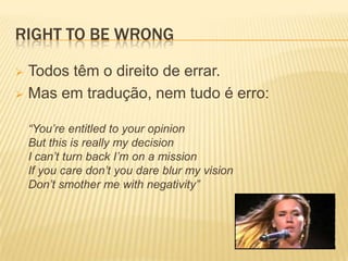 RIGHT TO BE WRONG

 Todos têm o direito de errar.
 Mas em tradução, nem tudo é erro:


    “You’re entitled to your opinion
    But this is really my decision
    I can’t turn back I’m on a mission
    If you care don’t you dare blur my vision
    Don’t smother me with negativity”
 