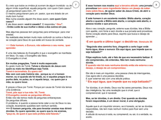 7 8 Eu creio que todos os irmãos já ouviram de algum incrédulo  ou de algum irmão superficial, aquela pergunta: com quem Caim casou?  Já perguntaram para mim...!!!! O mesmo perguntaram para um  pastor, que era dotado de um muito bom humor:  Mas numa ocasião alguém lhe disse assim,  com quem Caim casou? E ele disse assim:  você é casado?   E respondeu “ -Sou ”.   - Então cuide da sua mulher e deixe a dos outros em paz.   Mas algumas pessoas tem perguntas para embaraçar, para criar arestas.  Na realidade elas tentam muito mais confundir os outros e fechar o se coração para Deus do que estão em busca da verdade.  >>>  Este homem, o Eunuco, não sabemos o seu nome,  quer aprender.  E uma das belezas do Evangelho é que o evangelho se manifesta em fatos. Ou seja, o Evangelho são fatos.  O Evangelho é crível.  Em muitas pregações, Tomé é muito espancado.   Eu gosto muito de Tomé.  Talvez o discípulo de Jesus com quem eu mais me identifique seja Tomé.   Tomé é racionalista. - “Eu quero ver!”, ele disse. “ Não vem com esta história não,  porque eu vi o homem morrer, eu vi quando ele foi tirado, eu vi aqueles pregos lá no punho dele, no pulso, eu vi aquela lança, - eu quero por a mão, eu quero tocar.”  E graças a Deus por Tomé. Porque por causa de Tomé nós temos uma evidência.  Tomé, põe aqui a tua mão. Vê, Tomé.  O Evangelho resiste as perguntas difíceis.  Então nós não temos medo de perguntas embaraçosas.  De perguntas difíceis.  O problema, é quando a pessoa tenta calar a voz de Deus no seu coração, levantando questões sem nenhum sentido.  >>> O homem pergunta, não para levantar arestas mas dirimir dúvidas. Eu quero aprender, eu quero que tu me ensines, “ peço-te, de quem é que este profeta está falando .” E esse homem nos mostra  aqui a terceira atitude : uma jornada proveitosa  tem como ingrediente básico um desejo de saber mais sobre Deus , de querer saber de Jesus Cristo, de abrir o coração para receber Deus.  E este homem é um excelente modelo: Bíblia aberta, coração aberto e quando a Bíblia está aberta, o coração está aberto, a pessoa recebe o que procura.  Abra o seu coração, pergunte, externe suas dúvidas, leia a Bíblia com apetite, com fome e sem dúvida a sua jornada será proveitosa.  Some coração aberto para Deus, espírito que busca e desejo de aprender  ... Quarta atitude: E em quarto e último lugar: o decidir-se.  Versículo 36 : “ Seguindo eles caminho fora, chegando a certo lugar onde havia água, disse o eunuco: Eis aqui água, que impede que eu seja batizado?” Filipe explicou tudo, até o fato de que era necessário batizar. E ele compreendeu, ele entendeu. Não tem mais nenhuma dúvida.  E quando não há mais nenhuma dúvida então ele externa o seu desejo, o desejo de um compromisso.  Ele não é mais um inquiridor, uma pessoa cheia de interrogantes, mas agora ele é uma pessoa decidida.  E quer externar isto com uma atitude prática. “  Eis aqui água, que impede que eu seja batizado?” Ter dúvidas, é um direito, Deus nos fez seres pensantes, Deus nos deu inteligência, fez uma revelação que é crível, que é compreensível, que é razoável.  Mas, se ter dúvidas, é um direito. Crer quando as dúvidas foram respondidas, é um dever moral, é uma obrigação.  Aquele que é um inquiridor sincero, se é honesto, ao ter as dúvidas respondidas, não tem mais nenhum motivo para ficar sem uma decisão.  A atitude do eunuco é esta, eu compreendi, eu sei, é a verdade, eu aceito.  