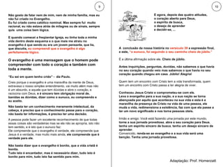 Não gosto de falar nem de mim, nem de minha família, mas eu não fui criado no Evangelho.  Eu fui criado como católico nominal. Mas sempre fui  muito racional, eu não estava atrás de milagres ou de sinais, sempre quis  uma coisa bem lógica.  E quando comecei a freqüentar Igreja, eu tinha toda a minha vida dentro deste esquema e o que mais me atraiu no evangelho é que sendo eu era um jovem pensante, que lia, que discutia,  eu compreendi que o evangelho é algo perfeitamente lógico.  O evangelho é uma mensagem que o homem pode compreender com todo o coração e também com toda a mente.   “ Eu sei em quem tenho crido” -  diz Paulo. Creio porque o evangelho é uma maravilha da mente de Deus, extravasa o nosso simples entendimento, vai muito além mas não é um absurdo, e aquele que tem dúvidas e abre o coração, e raciocina com Deus,  e é sincero tem obrigação moral de, banidas as dúvidas, dizer como o eunuco, eu compreendo e eu aceito. Não basta ter um conhecimento meramente intelectual, da cabeça, é preciso que o conhecimento passe para o coração, não basta ter informações, é preciso ter uma decisão.  A pessoa pode fazer um excelente reconhecimento de que todas essas coisas são verdadeiras mas se ela não se apropria, isto não tem sentido, e é isto que o eunuco faz: Ele compreende que o evangelho é verdade, ele compreende que Jesus é a verdade, mas muito mais ainda,  ele compreende que é verdade para ele.  Não basta dizer que o evangelho é bonito, que a vida cristã é bonita.  Tudo isto é encantador, mas é necessário dizer, tudo isto é bonito para mim, tudo isto faz sentido para mim. E agora, depois das quatro atitudes,  o coração aberto para Deus,  o espírito de busca,  o desejo de aprender  e decidir-se, ... 9 10 Adaptação: Prof. Homerzatt A  conclusão da nossa história no  versículo 39  a expressão final, e este,  “o eunuco, foi seguindo o seu caminho cheio de júbilo.” É a última afirmação sobre ele.  Cheio de júbilo.  Antes inquirições, perguntas, duvidas, não sabemos o que havia no seu coração quando veio mas sabemos o que havia no seu coração quando chegou em casa .  Júbilo! Alegria! Quem tem um encontro com Cristo tem a vida transformada, quem tem um encontro com Cristo passa a ter alegria de viver.  Conheceu Jesus Cristo e comprometeu-se com ele.  Leva o evangelho para a sua nação, e a sua nação se torna abençoada por aquilo que aconteceu na sua vida e esta é a maravilha da presença de Cristo na vida de uma pessoa, ele muda a vida, redimensiona a existência, faz com que ela passe a ter um novo significado e nos torna pessoas úteis. Irmão e amigo: Você está fazendo uma jornada por este mundo,  torne a sua jornada proveitosa ,  abra o seu coração para Deus ,  tenha um espírito sincero de busca ,  tenha um desejo sincero de aprender .  Convencido,  renda-se ao evangelho e a sua vida será uma benção. Tenha uma jornada proveitosa. 