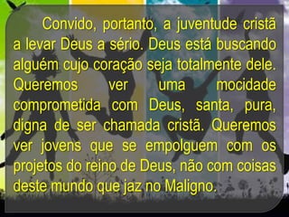 Convido, portanto, a juventude cristã
a levar Deus a sério. Deus está buscando
alguém cujo coração seja totalmente dele.
Queremos ver uma mocidade
comprometida com Deus, santa, pura,
digna de ser chamada cristã. Queremos
ver jovens que se empolguem com os
projetos do reino de Deus, não com coisas
deste mundo que jaz no Maligno.
 