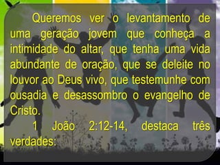 Queremos ver o levantamento de
uma geração jovem que conheça a
intimidade do altar, que tenha uma vida
abundante de oração, que se deleite no
louvor ao Deus vivo, que testemunhe com
ousadia e desassombro o evangelho de
Cristo.
1 João 2:12-14, destaca três
verdades:
 