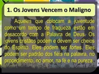1. Os Jovens Vencem o Maligno
Aqueles que colocam a juventude
como um tempo de fraqueza estão em
desacordo com a Palavra de Deus. Os
jovens cristãos podem e devem ser cheios
do Espírito. Eles podem ser fortes. Eles
podem ser padrão dos fiéis na palavra, no
procedimento, no amor, na fé e na pureza.
 