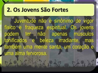 2. Os Jovens São Fortes
Juventude não é sinônimo de vigor
físico e fraqueza espiritual. Os jovens
podem ter não apenas músculos
tonificados e beleza irradiante, mas
também uma mente santa, um coração e
uma alma fervorosa.
 