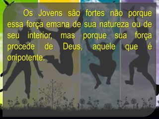 Os Jovens são fortes não porque
essa força emana de sua natureza ou de
seu interior, mas porque sua força
procede de Deus, aquele que é
onipotente.
 