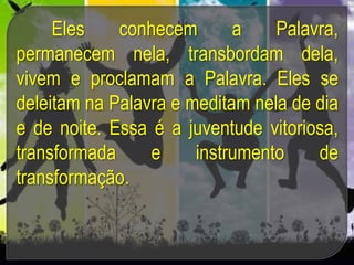 Eles conhecem a Palavra,
permanecem nela, transbordam dela,
vivem e proclamam a Palavra. Eles se
deleitam na Palavra e meditam nela de dia
e de noite. Essa é a juventude vitoriosa,
transformada e instrumento de
transformação.
 