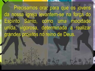 Precisamos orar para que os jovens
da nossa igreja levantem-se na força do
Espírito Santo, como uma mocidade
unida, vigorosa, determinada a realizar
grandes projetos no reino de Deus.
 
