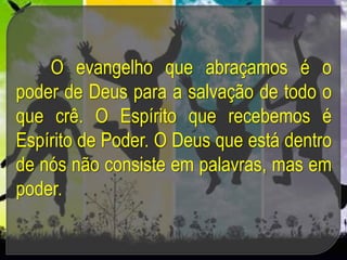 O evangelho que abraçamos é o
poder de Deus para a salvação de todo o
que crê. O Espírito que recebemos é
Espírito de Poder. O Deus que está dentro
de nós não consiste em palavras, mas em
poder.
 