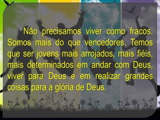 Não precisamos viver como fracos.
Somos mais do que vencedores. Temos
que ser jovens mais arrojados, mais fiéis,
mais determinados em andar com Deus,
viver para Deus e em realizar grandes
coisas para a glória de Deus.
 