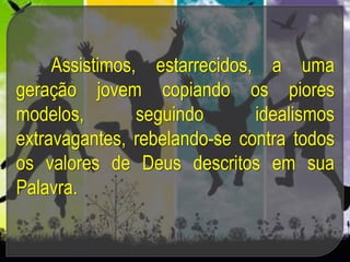 Assistimos, estarrecidos, a uma
geração jovem copiando os piores
modelos, seguindo idealismos
extravagantes, rebelando-se contra todos
os valores de Deus descritos em sua
Palavra.
 