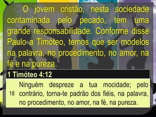 O jovem cristão, nesta sociedade
contaminada pelo pecado, tem uma
grande responsabilidade. Conforme disse
Paulo a Timóteo, temos que ser modelos
na palavra, no procedimento, no amor, na
fé e na pureza.
1 Timóteo 4:12
18
Ninguém despreze a tua mocidade; pelo
contrário, torna-te padrão dos fiéis, na palavra,
no procedimento, no amor, na fé, na pureza.
 