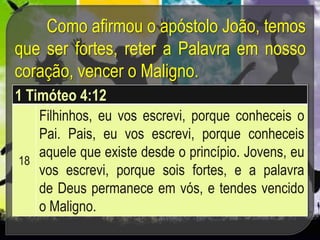 Como afirmou o apóstolo João, temos
que ser fortes, reter a Palavra em nosso
coração, vencer o Maligno.
1 Timóteo 4:12
18
Filhinhos, eu vos escrevi, porque conheceis o
Pai. Pais, eu vos escrevi, porque conheceis
aquele que existe desde o princípio. Jovens, eu
vos escrevi, porque sois fortes, e a palavra
de Deus permanece em vós, e tendes vencido
o Maligno.
 