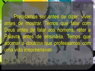 Precisamos ser antes de dizer; viver
antes de mostrar. Temos que falar com
Deus antes de falar aos homens; reter a
Palavra antes de ensiná-la. Temos que
adornar a doutrina que professamos com
uma vida irrepreensível.
 
