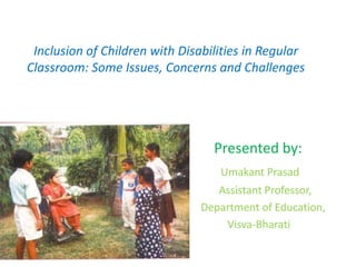 Inclusion of Children with Disabilities in Regular
Classroom: Some Issues, Concerns and Challenges
Presented by:
Umakant Prasad
Assistant Professor,
Department of Education,
Visva-Bharati
 