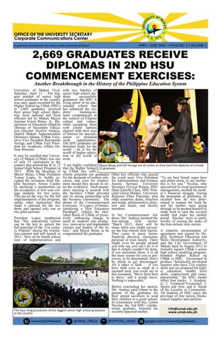 UniversityOfMakati1 @UMak_Official @OFFICIAL_UMAK google.com/+UniversityofMakati1
OFFICE OF THE UNIVERSITY SECRETARYOFFICE OF THE UNIVERSITY SECRETARYOFFICE OF THE UNIVERSITY SECRETARY
Corporate Communications CenterCorporate Communications CenterCorporate Communications Center
A quarterly newsletter for the visitors of the University of Makati APRIL—JUNE 2015 • ISSUE NO. 3 • VOLUME 1
2,669 GRADUATES RECEIVE
DIPLOMAS IN 2ND HSU
COMMENCEMENT EXERCISES:
Another Breakthrough in the History of the Philippine Education System
University of Makati Oval,
Saturday, April 11 – The big-
gest number of senior high
school graduates in the country
was once again recorded by the
Higher School ng UMak (HSU)
as 2,669 graduates received
their senior high school diplo-
mas from national and local
officials led by Makati Mayor
Jejomar Erwin Binay, Jr., De-
partment of Education (DepEd)
-Bureau of Secondary Educa-
tion Director Jocelyn Andaya,
DepEd Makati Superintendent
Dominico Idanan, UMak Exec-
utive Vice President Raymundo
Arcega, and UMak Vice Presi-
dent for Academic Affairs Da-
lisay Brawner.
It may be recalled that Univer-
sity of Makati (UMak) was one
of only 33 institutions in the
country that piloted the K to 12
Senior High School Program in
2012. With the blessings of
Mayor Binay, UMak President
Tomas Lopez, Jr. boldly ac-
cepted the invitation from De-
pEd Secretary Armin Luistro
by declaring a moratorium on
the acceptance of first year col-
lege students for two years.
This paved the way for the full
implementation of the program,
unlike other institutions that
made it optional for the stu-
dents and opened only one or
two pilot sections.
President Lopez prophesied
that “this educational reform
can be the key to unlock the
full potential of the 21st centu-
ry Filipino” during the orienta-
tion summit and soft launch in
2012. Now on its fourth school
year of implementation and
with two batches of
senior high school stu-
dents successfully
graduated, the HSU is
living proof of an edu-
cational reform that
has enhanced the stu-
dents‟ learning-to-
learn competencies in
the context of Filipino
culture and values,
while equipping them
with course options
aligned with their area
of interest for speciali-
zation or potential
work opportunities.
The HSU graduates are
therefore ready for the
world – be it for the
world of higher educa-
tion or the world of
work.
“I am highly confident
that the Higher School
ng UMak has suffi-
ciently prepared our graduates
for the demands of tertiary edu-
cation, and even for employ-
ment should they decide to en-
ter the workforce. Such prepar-
atory learning is assured with
the facilities UMak provides
and its strong partnership with
the business community. The
theme of the Commencement
Exercises, „A Legacy of Institu-
tionalizing a New Education
Paradigm‟, reflects the cher-
ished thrust of UMak of proac-
tively embracing change to
mold its students into produc-
tive, innovative and dependable
citizens and leaders of the fu-
ture,” said Mayor Binay as he
congratulated the graduates.
Other key officials who graced
the event were Vice President
for Administration and Finance
Aurora Serrano, University
Secretary Elyxzur Ramos, HSU
Dean Estrella Chan, HSU Prin-
cipal Gloria Mallari, University
Registrar Ellen Punzalan, plus
other academic deans, directors
and heads, administrative direc-
tors and heads, and faculty
members.
In her Commencement Ad-
dress, Dir. Andaya narrated the
four-minute mile stories.
“Batch 2015, there will be
times when you might encoun-
ter the four-minute mile barrier.
They come in many forms:
financial, physical, emotional,
personal or even family. There
might even be people around
you who say you can‟t do it or
that it simply couldn‟t be done.
If you encounter them, it is all
the more reason for you to per-
severe, to be determined. Don‟t
be afraid or get discouraged.
All it takes is faith … if you
have faith even as small as a
mustard seed, you could say to
this mountain, „Move from here
to there,‟ and it would move.
Nothing is impossible.”
Before concluding her speech,
Dir. Andaya paid tribute to the
parents of the graduates for
their untold sacrifices to send
their children to a good school.
In consonance with this, Carlos
Nicolas, the 2nd HSU valedic-
torian graduate, honored his
recently departed mother.
“To my best friend, super hero
and alarm clock, to my mother,
this is for you.” Nicolas, who
specialized in local government
management, recalled his moth-
er‟s financial struggle. Facing
the thousands of graduates, he
recalled how he was deter-
mined to surpass the trials he
and his mother were going
through so he pushed himself to
study hard to earn the coveted
medal and make his mother
proud. Nicolas‟ story is surely
worthy of joining the ranks of
the four-minute mile stories.
A tripartite memorandum of
agreement was signed by De-
pEd, Technical Education and
Skills Development Authority,
and the City Government of
Makati back in August 2012 to
formally launch UMak‟s senior
high school modeling program,
branded Higher School ng
UMak or HSU. Envisioned to
produce “holistically developed
learners who have 21st century
skills and are prepared for high-
er education, middle level
skills, employment and entre-
preneurship,” the HSU model
offers four tracks: 1. Academ-
ic; 2. Technical-Vocational; 3.
Sports and Arts; and 4. Needs
of the Locality or Community.
All students of HSU enjoy the
privilege of free tuition, books,
school supplies and uniform.
The hour-long procession of the biggest senior high school graduates
in the country
Mayor Binay and EVP Arcega are all smiles as they hand the diploma of a Grade
12 graduate.
info@umak.edu.ph
www.umak.edu.ph
 