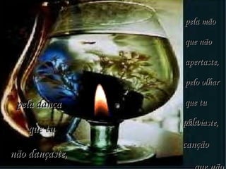 pela mão que não apertaste, pelo olhar que tu desviaste, pela dança que tu não dançaste, pela  canção  que não  escutaste. 