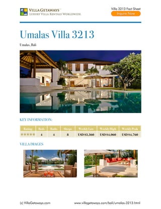Villa 3213 Fact Sheet




Umalas Villa 3213
Umalas, Bali




KEY INFORMATION:

  Rating       Beds   Baths   Sleeps     Weekly Low    Weekly High    Weekly Peak
                4       4       8        USD $3,360    USD $4,060     USD $4,760


VILLA IMAGES




(c) VillaGetaways.com                  www.villagetaways.com/bali/umalas-3213.html
 