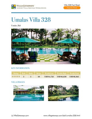 Villa 328 Fact Sheet




Umalas Villa 328
Umalas, Bali




KEY INFORMATION:

  Rating       Beds   Baths   Sleeps    Weekly Low    Weekly High    Weekly Peak
                5       5      10       USD $4,725    USD $6,650     USD $8,365


VILLA IMAGES




(c) VillaGetaways.com                  www.villagetaways.com/bali/umalas-328.html
 
