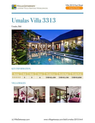 Villa 3313 Fact Sheet




Umalas Villa 3313
Umalas, Bali




KEY INFORMATION:

  Rating       Beds   Baths   Sleeps     Weekly Low    Weekly High    Weekly Peak
                3       3       6        USD $2,450    USD $3,150     USD $3,850


VILLA IMAGES




(c) VillaGetaways.com                  www.villagetaways.com/bali/umalas-3313.html
 