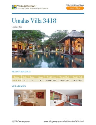 Villa 3418 Fact Sheet




Umalas Villa 3418
Umalas, Bali




KEY INFORMATION:

  Rating       Beds   Baths   Sleeps     Weekly Low    Weekly High    Weekly Peak
                4       4       8        USD $4,025    USD $4,725     USD $5,425


VILLA IMAGES




(c) VillaGetaways.com                  www.villagetaways.com/bali/umalas-3418.html
 