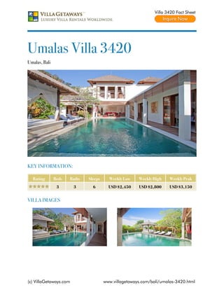 Villa 3420 Fact Sheet




Umalas Villa 3420
Umalas, Bali




KEY INFORMATION:

  Rating       Beds   Baths   Sleeps     Weekly Low    Weekly High    Weekly Peak
                3       3       6        USD $2,450    USD $2,800     USD $3,150


VILLA IMAGES




(c) VillaGetaways.com                  www.villagetaways.com/bali/umalas-3420.html
 