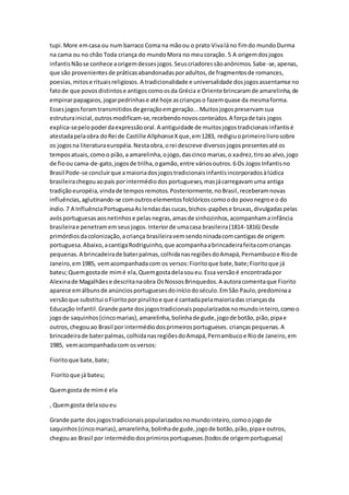 tupi.More emcasa ou num barraco Coma na mãoou o prato Vivaláno fimdo mundoDurma
na cama ou no chão Toda criança do mundoMora no meucoração. 5 A origemdosjogos
infantisNãose conhece aorigemdessesjogos.Seuscriadoressãoanônimos.Sabe-se,apenas,
que são provenientesde práticasabandonadasporadultos,de fragmentosde romances,
poesias,mitose rituaisreligiosos. A tradicionalidade e universalidade dosjogosassentamse no
fatode que povosdistintose antigoscomoosda Grécia e Oriente brincaramde amarelinha,de
empinarpapagaios,jogarpedrinhase até hoje ascriançaso fazemquase da mesmaforma.
Essesjogosforamtransmitidosde geraçãoemgeração...Muitosjogospreservamsua
estruturainicial,outrosmodificam-se,recebendonovosconteúdos.A forçade tais jogos
explica-sepelopoderdaexpressãooral.A antiguidade de muitosjogostradicionaisinfantisé
atestadapelaobra doRei de Castille AllphonseXque,em1283, redigiuoprimeirolivrosobre
os jogosna literaturaeuropéia.Nestaobra,orei descreve diversosjogospresentesaté os
temposatuais,comoo pião,a amarelinha,ojogo,dascinco marias,o xadrez,tiroao alvo,jogo
de fioou cama-de-gato,jogosde trilha,ogamão,entre váriosoutros.6 Os JogosInfantisno
Brasil Pode-se concluirque amaioriadosjogostradicionaisinfantisincorporadosàlúdica
brasileirachegouaopaís porintermédiodos portugueses,masjácarregavamuma antiga
tradiçãoeuropéia,vindade temposremotos.Posteriormente,noBrasil,receberamnovas
influências,aglutinando-se comoutroselementosfolclóricoscomoodo povonegroe o do
índio.7 A InfluênciaPortuguesaAslendasdascucas,bichos-papõese bruxas,divulgadaspelas
avósportuguesasaosnetinhose pelasnegras,amasde sinhozinhos,acompanhamainfância
brasileirae penetramemseusjogos.Interiorde umacasa brasileira(1814-1816) Desde
primórdiosdacolonização,acriança brasileiravemsendoninadacomcantigasde origem
portuguesa.Abaixo,acantigaRodriguinho,que acompanhaabrincadeirafeitacomcrianças
pequenas.A brincadeirade baterpalmas,colhidanasregiõesdoAmapá,Pernambucoe Riode
Janeiro,em1985, vemacompanhadacom os versos:Fioritoque bate,bate;Fioritoque já
bateu;Quemgostade mimé ela,Quemgostadelasoueu.Essa versãoé encontradapor
Alexinade Magalhãese descritanaobra OsNossosBrinquedos.A autoracomentaque Fiorito
aparece emálbunsde anúnciosportuguesesdoiníciodoséculo.EmSão Paulo,predominaa
versãoque substitui oFioritoporpirulitoe que é cantadapelamaioriadas criançasda
Educação Infantil.Grande parte dosjogostradicionaispopularizadosnomundointeiro,comoo
jogode saquinhos(cincomarias),amarelinha,bolinhade gude,jogode botão,pião,pipae
outros,chegouao Brasil por intermédiodosprimeirosportugueses. criançaspequenas.A
brincadeirade baterpalmas,colhidanasregiõesdoAmapá,Pernambucoe Riode Janeiro,em
1985, vemacompanhadacom osversos:
Fioritoque bate,bate;
Fioritoque já bateu;
Quemgosta de mimé ela
, Quemgosta delasoueu
Grande parte dosjogostradicionaispopularizadosnomundointeiro,comoojogode
saquinhos (cincomarias),amarelinha,bolinhade gude,jogode botão,pião,pipae outros,
chegouao Brasil por intermédiodosprimirosportugueses.(todosde origemportuguesa)
 