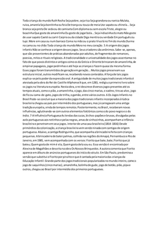 Toda criança do mundoRuthRocha Sejapobre,sejarica Sejagrandonaounanica Mulata,
ruiva,amarelaSejabonitinhaoufeiaDe trançaou touca de meiaUse sapatoou chinela...Seja
branca sejapretaDe sedaou de camisetaComdiplomaousemescolaTriste,alegre ou
boazinhaQue goste de amarelinhaOugoste de jogarbola...SejaindiazinhadomatoNãogoste
de usar sapato Caeté oucariri Caipiraouda cidade Diga mentiraouverdade Emportuguêsou
tupi.More emcasa ou num barraco Coma na mãoou o prato Vivaláno fimdo mundoDurma
na cama ou no chão Toda criança do mundoMora no meucoração. 5 A origemdosjogos
infantisNãose conhece aorigemdessesjogos.Seuscriadoressãoanônimos.Sabe-se,apenas,
que são provenientesde práticasabandonadasporadultos,de fragmentosde romances,
poesias,mitose rituaisreligiosos.A tradicionalidade e universalidade dosjogosassentamse no
fatode que povosdistintose antigoscomoosda Grécia e Oriente brincaramde amarelinha,de
empinarpapagaios,jogarpedrinhase até hoje ascriançaso fazemquase da mesmaforma.
Essesjogosforamtransmitidosde geraçãoemgeração...Muitosjogospreservamsua
estruturainicial,outrosmodificam-se,recebendonovosconteúdos.A forçade tais jogos
explica-sepelopoderdaexpressãooral.A antiguidade de muitosjogostradicionaisinfantisé
atestadapelaobra do Rei de Castille AllphonseXque,em1283, redigiuoprimeirolivrosobre
os jogosna literaturaeuropéia.Nestaobra,orei descreve diversosjogospresentesaté os
temposatuais,comoo pião,a amarelinha,ojogo,dascinco marias,o xadrez,tiroao alvo,jogo
de fioou cama-de-gato,jogosde trilha,ogamão,entre váriosoutros.6 Os JogosInfantisno
Brasil Pode-se concluirque amaioriadosjogostradicionaisinfantisincorporadosàlúdica
brasileirachegouaopaís porintermédiodosportugueses,masjácarregavamuma antiga
tradiçãoeuropéia,vindade temposremotos.Posteriormente,noBrasil,receberamnovas
influências,aglutinando-se comoutroselementosfolclóricoscomoodo povonegroe o do
índio.7 A InfluênciaPortuguesaAslendasdascucas,bichos-papõese bruxas,divulgadaspelas
avósportuguesasaosnetinhose pelasnegras,amasde sinhozinhos,acompanhamainfância
brasileirae penetramemseusjogos.Interiorde umacasa brasileira(1814-1816) Desde
primórdiosdacolonização,acriança brasileiravemsendoninadacomcantigasde origem
portuguesa.Abaixo,acantigaRodriguinho,que acompanhaabrincadeirafeitacomcrianças
pequenas.A brincadeirade baterpalmas,colhidanasregiõesdoAmapá,Pernambucoe Riode
Janeiro,em1985, vemacompanhadacom os versos:Fioritoque bate,bate;Fioritoque já
bateu;Quemgostade mimé ela,Quemgostadelasoueu.Essa versãoé encontradapor
Alexinade Magalhãese descritanaobra OsNossosBrinquedos.A autoracomentaque Fiorito
aparece emálbunsde anúnciosportuguesesdoiníciodoséculo.EmSão Paulo,predominaa
versãoque substitui oFioritoporpirulitoe que é cantadapelamaioriadas criançasda
Educação Infantil.Grande parte dosjogostradicionaispopularizadosnomundointeiro,comoo
jogode saquinhos(cincomarias),amarelinha,bolinhade gude,jogode botão,pião,pipae
outros,chegouao Brasil por intermédiodosprimeirosportugueses.
 