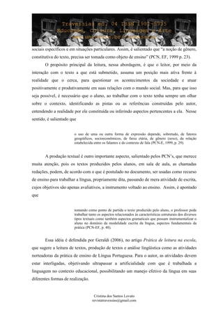 sociais específicos e em situações particulares. Assim, é salientado que “a noção de gênero,
constitutiva do texto, precisa ser tomada como objeto de ensino” (PCN, EF, 1999 p. 23).
O propósito principal da leitura, nessa abordagem, é que o leitor, por meio da
interação com o texto a que está submetido, assuma um posição mais ativa frente à
realidade que o cerca, para questionar os acontecimentos da sociedade e atuar
positivamente e produtivamente em suas relações com o mundo social. Mas, para que isso
seja possível, é necessário que o aluno, ao trabalhar com o texto tenha sempre um olhar
sobre o contexto, identificando as pistas ou as referências construídas pelo autor,
entendendo a realidade por ele constituída ou inferindo aspectos pertencentes a ela. Nesse
sentido, é salientado que
o uso de uma ou outra forma de expressão depende, sobretudo, de fatores
geográficos, socioeconômicos, de faixa etária, de gênero (sexo), da relação
estabelecida entre os falantes e do contexto de fala (PCN-E, 1999, p. 29).
A produção textual é outro importante aspecto, salientado pelos PCN’s, que merece
muita atenção, pois os textos produzidos pelos alunos, em sala de aula, as chamadas
redações, podem, de acordo com o que é postulado no documento, ser usadas como recurso
de ensino para trabalhar a língua, propriamente dita, passando de mera atividade de escrita,
cujos objetivos são apenas avaliativos, a instrumento voltado ao ensino. Assim, é apontado
que
tomando como ponto de partida o texto produzido pelo aluno, o professor pode
trabalhar tanto os aspectos relacionados às características estruturais dos diversos
tipos textuais como também aspectos gramaticais que possam instrumentalizar o
aluno no domínio da modalidade escrita da língua, aspectos fundamentais da
prática (PCN-EF, p. 48).
Essa idéia é defendida por Geraldi (2006), no artigo Prática de leitura na escola,
que sugere a leitura de textos, produção de textos e análise lingüística como as atividades
norteadoras da prática de ensino de Língua Portuguesa. Para o autor, as atividades devem
estar interligadas, objetivando ultrapassar a artificialidade com que é trabalhada a
linguagem no contexto educacional, possibilitando um manejo efetivo da língua em suas
diferentes formas de realização.
Cristina dos Santos Lovato
revistatravessias@gmail.com
 