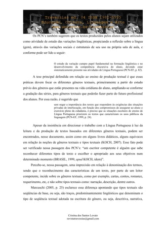 Os PCN’s também sugerem que os textos produzidos pelos alunos sejam utilizados
como atividade de estudo das variações lingüísticas, propiciando a reflexão sobre a língua
(gem), através das variações sociais e estruturais de seu uso na própria sala de aula, e
conforme pode ser lido a seguir:
O estudo da variação cumpre papel fundamental na formação lingüística e no
desenvolvimento da competência discursiva do aluno, devendo estar
sistematicamente presente nas atividades de Língua Portuguesa (PCN-EF, p. 82).
A tese principal defendida em relação ao ensino de produção textual é que essas
práticas devem focar os diferentes gêneros textuais, primeiramente a partir do estudo
prévio dos gêneros que estão presentes na vida cotidiana do aluno, ampliando-se conforme
a gradação das séries, para gêneros textuais que poderão fazer parte do futuro profissional
dos alunos. Por essa razão, é sugerido que
sem negar a importância dos textos que respondem às exigências das situações
privadas de interlocução, em função dos compromissos de assegurar ao aluno o
exercício pleno da cidadania, é preciso que as situações escolares de ensino de
Língua Portuguesa priorizem os textos que caracterizam os usos públicos da
linguagem (PCN-EF, 1999, p. 24).
Apesar da insistência em direcionar o trabalho com a Língua Portuguesa à luz da
leitura e da produção de textos baseados em diferentes gêneros textuais, podem ser
encontrados, nesse documento, assim como em alguns livros didáticos, alguns equívocos
em relação às noções de gêneros textuais e tipos textuais (KOCH, 2007). Esse fato pode
ser verificado nessa passagem dos PCN’s: “um escritor competente é alguém que sabe
reconhecer diferentes tipos de texto e escolher o apropriado aos seus objetivos num
determinado momento (BRASIL, 1999, apud KOCH, idem)”.
Percebe-se, nessa passagem, uma imprecisão em relação à denominação dos termos,
sendo que o reconhecimento das características de um texto, por parte de um leitor
competente, incide sobre os gêneros textuais, como por exemplo, cartas, contos, romance,
requerimento, etc, e não sobre tipos textuais como: narração, descrição, dentre outros.
Marcuschi (2005, p. 25) esclarece essa diferença apontando que tipos textuais são
seqüências de base, ou seja, são traços, predominantemente lingüísticos que denominam o
tipo de seqüência textual adotada na escritura do gênero, ou seja, descritiva, narrativa,
Cristina dos Santos Lovato
revistatravessias@gmail.com
 