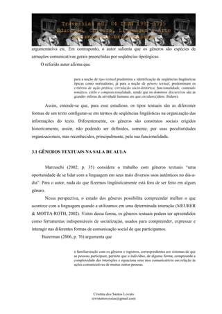 argumentativa etc. Em contraponto, o autor salienta que os gêneros são espécies de
armações comunicativas gerais preenchidas por seqüências tipológicas.
O referido autor afirma que
para a noção de tipo textual predomina a identificação de seqüências lingüísticas
típicas como norteadoras; já para a noção de gênero textual, predominam os
critérios de ação prática, circulação sócio-histórica, funcionalidade, conteúdo
temático, estilo e composicionalidade, sendo que os domínios discursivos são as
grandes esferas da atividade humana em que circulam (idem: ibidem).
Assim, entende-se que, para esse estudioso, os tipos textuais são as diferentes
formas de um texto configurar-se em termos de seqüências lingüísticas na organização das
informações do texto. Diferentemente, os gêneros são construtos sociais erigidos
historicamente, assim, não podendo ser definidos, somente, por suas peculiaridades
organizacionais, mas reconhecidos, principalmente, pela sua funcionalidade.
3.1 GÊNEROS TEXTUAIS NA SALA DE AULA
Marcuschi (2002, p. 35) considera o trabalho com gêneros textuais “uma
oportunidade de se lidar com a linguagem em seus mais diversos usos autênticos no dia-a-
dia”. Para o autor, nada do que fizermos lingüisticamente está fora de ser feito em algum
gênero.
Nessa perspectiva, o estudo dos gêneros possibilita compreender melhor o que
acontece com a linguagem quando a utilizamos em uma determinada interação (MEURER
& MOTTA-ROTH, 2002). Vistos dessa forma, os gêneros textuais podem ser apreendidos
como ferramentas indispensáveis de socialização, usados para compreender, expressar e
interagir nas diferentes formas de comunicação social de que participamos.
Bazerman (2006, p. 76) argumenta que
a familiarização com os gêneros e registros, correspondentes aos sistemas de que
as pessoas participam, permite que o indivíduo, de alguma forma, compreenda a
complexidade das interações e equacione seus atos comunicativos em relação às
ações comunicativas de muitas outras pessoas.
Cristina dos Santos Lovato
revistatravessias@gmail.com
 