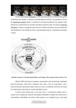 Na fase denominada modelagem, é feita uma discussão de um determinado gênero
focalizando suas funções, a estrutura, incluindo aspectos do léxico e da gramática. Na fase
de negociação conjunta, alunos e professores em parceria produzem um segundo texto,
baseado nas características do exemplo discutido na primeira etapa. Na fase de construção
individual, os alunos se preparam para uma nova instância do gênero, que eles produzirão
individualmente. Esse modelo de ensino e aprendizagem pode ser visualizado na ilustração
a seguir.
1994 DSP Secondary Curriculum Model (Rothery and Stenglin, 1994, p. 08 apud Martin, 1999, p. 131)
Martin (1999) reestruturou a proposta, renomeando a fase denominada modelagem
para desconstrução. Além disso, introduziu antes dela a fase de “negociação”, que é
desenvolvida antes da primeira etapa. Nesse novo item, os estudantes constroem um campo
de conhecimento relacionado ao assunto abordado no texto.
O mesmo autor salienta que o ciclo não é fixo, e os professores podem entrar e
reentrar nele à medida que sentirem necessidade, modelando o trabalho de acordo com as
necessidades e dificuldades dos alunos. Outro aspecto a ser ressaltado é que o ciclo pode
Cristina dos Santos Lovato
revistatravessias@gmail.com
 