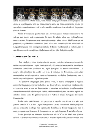 sofrer modificações. Deste modo, uma prática pedagógica baseada nessa proposta de
ensino e aprendizagem, tanto de língua materna como de língua estrangeira, produz no
aprendiz o conhecimento necessário sobre as diferentes formas de realização da linguagem
(oral ou escrita).
Assim, é visível que quanto maior for a vivência dessas práticas comunicativas na
sala de aula maior será a capacidade do aluno de refletir sobre suas realizações em
contextos reais de comunicação e, conseqüentemente, sobre valores ideológicos que as
perpassam, o que também contribui de forma eficaz para a capacitação dos professores de
Língua Portuguesa, bem como para a melhoria do Ensino Fundamental, e, portanto, para o
aperfeiçoamento do exercício da cidadania dos sujeitos além do âmbito escolar.
4 CONSIDERAÇÕES FINAIS
Este estudo teve como objetivo discutir questões centrais relativas aos processos de
ensino e aprendizagem de Língua Portuguesa sob á ótica da teoria dos gêneros textuais nos
Parâmetros Curriculares Nacionais de Língua portuguesa do Ensino Fundamental. Os
gêneros são entendidos, de acordo com o que é postulado no documento, como ações
comunicativas sociais, em outras palavras, instrumentos versáteis e fundamentais para o
ensino e aprendizagem de Língua Portuguesa.
Ao conceber a linguagem como prática social, os PCN’s contemplam o objetivo
primordial da educação: formar indivíduos que desenvolvam o exercício da cidadania, isto
é, tornem-se aptos a atuar de forma crítica e produtiva na sociedade, transformando-a
continuamente através de suas ações verbais, entendimento que pôde ser obtido a partir do
entrelace entre a teoria dos gêneros textuais e os PCN’s de Língua Portuguesa do Ensino
Fundamental.
Sendo assim, notoriamente, por proporem o trabalho com textos pelo viés dos
gêneros textuais, os PCN’s de Língua Portuguesa do Ensino Fundamental trazem propostas
em que se ressalta o esforço para a promoção da reflexão e de sua transposição para o
contexto educacional de ensino de língua materna por meio do estudo de variados gêneros.
Porém, para que as premissas apresentadas nos PCN’s e na teoria dos gêneros
textuais se efetivem no contexto educacional, é de suma importância que as discussões e as
Cristina dos Santos Lovato
revistatravessias@gmail.com
 