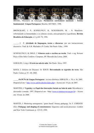 BRASIL, Ministério da Educação. Parâmetros curriculares nacionais – Ensino
fundamental– Língua Portuguesa. Brasília: SEF/MEC, 1998.
BRONCKART, J. P.; SCHNEUWLY, B., SCHURMANS, M. - N. Manifesto:
reformatando as humanidades e as ciências sociais, uma perspectiva vygostkiana. Revista
Brasileira de Educação, n.3, p.64 -74, 1996.
_____, J. P. Atividade de linguagem, textos e discursos: por um interacionismo
discursivo. Trad. de A.R. Machado e P. Cunha. São Paulo: Educ., 1999.
SCHENEUWLY, B; DOLZ, J. Gêneros orais e escritos na escola. Trad. e org. Roxane
Rojo e Gláis Sales Cordeiro. Campinas, SP: Mercado das Letras, 2004.
GERALDI, J. (org.). O texto na sala de aula. São Paulo: Ática, 1997.
KOCH, I. Gêneros do Discurso. In: KOCH. Desvendando os segredos do texto. São
Paulo: Cortez, p. 53 - 60, 2002.
_____.Os PCNs de Língua Portuguesa : revista eletrônica ABRALIN, v. 38, n. 36, 2005.
Disponível em:< http://www.unb.br/abralin/index.php>. Acesso em: 18 jun. de 2007.
MARTINS, J. Vygotsky e o Papel das Interações Sociais na Sala de aula: Reconhecer e
desvendar o mundo. 1997. Disponível em: <http://www.cr.mariocovas.sp.gov.br>. Acesso
em: 10 mar. de 2008.
MARTIN, J. Mentoring semogenesis: ‘genre based’ literacy pedagogy. In: F. CHRISTIE
(Ed.). Pedagogy and shaping of consciousness: linguistics and social processes. London
and New York: Continuum, p. 123-55, 1999.
Cristina dos Santos Lovato
revistatravessias@gmail.com
 