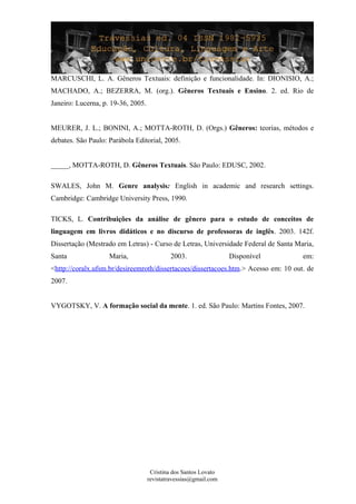 MARCUSCHI, L. A. Gêneros Textuais: definição e funcionalidade. In: DIONISIO, A.;
MACHADO, A.; BEZERRA, M. (org.). Gêneros Textuais e Ensino. 2. ed. Rio de
Janeiro: Lucerna, p. 19-36, 2005.
MEURER, J. L.; BONINI, A.; MOTTA-ROTH, D. (Orgs.) Gêneros: teorias, métodos e
debates. São Paulo: Parábola Editorial, 2005.
_____, MOTTA-ROTH, D. Gêneros Textuais. São Paulo: EDUSC, 2002.
SWALES, John M. Genre analysis: English in academic and research settings.
Cambridge: Cambridge University Press, 1990.
TICKS, L. Contribuições da análise de gênero para o estudo de conceitos de
linguagem em livros didáticos e no discurso de professoras de inglês. 2003. 142f.
Dissertação (Mestrado em Letras) - Curso de Letras, Universidade Federal de Santa Maria,
Santa Maria, 2003. Disponível em:
<http://coralx.ufsm.br/desireemroth/dissertacoes/dissertacoes.htm.> Acesso em: 10 out. de
2007.
VYGOTSKY, V. A formação social da mente. 1. ed. São Paulo: Martins Fontes, 2007.
Cristina dos Santos Lovato
revistatravessias@gmail.com
 