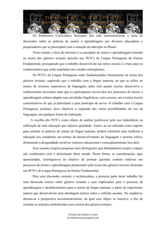 Os Parâmetros Curriculares Nacionais têm sido recorrentemente o tema de
discussões sobre as práticas de ensino e aprendizagem por diversos educadores e
pesquisadores que se preocupam com a situação da educação no Brasil·.
Nesse estudo, o foco de interesse é a concepção de ensino e aprendizagem centrada
na teoria dos gêneros textuais descrita nos PCN’s de Língua Portuguesa do Ensino
Fundamental, pressupondo que o trabalho desenvolvido nas séries iniciais é a base para os
conhecimentos que serão ampliados nos estudos subseqüentes.
Os PCN’s de Língua Portuguesa estão fundamentados basicamente na teoria dos
gêneros textuais, sugerindo que o trabalho com a língua materna, no que se refere ao
ensino de recursos expressivos da linguagem, tanto oral quanto escrita, desenvolva o
conhecimento necessário para que os participantes envolvidos nos processos de ensino e
aprendizagem saibam adaptar suas atividades lingüísticas, com sucesso, aos eventos sociais
comunicativos de que já participam e para participar de novos. O trabalho com a Língua
Portuguesa, portanto, deve objetivar a expansão das várias possibilidades do uso da
linguagem, em qualquer forma de realização.
A escolha dos PCN’s como objeto de análise justifica-se pela sua importância na
edificação de uma educação que objetiva qualidade. Assim, ao ser utilizado como suporte
para orientar as práticas de ensino de língua materna, poderá contribuir para melhorar a
educação dos estudantes em termos de desenvolvimento da linguagem e postura crítica,
diminuindo a desigualdade social no contexto educacional e conseqüentemente fora dele.
Esse assunto exigiria pesquisas mais abrangentes que demandariam tempo e espaço
não condizentes com a delimitação deste estudo. Dessa forma, as considerações, aqui
apresentadas, restringem-se ao objetivo de pontuar questões centrais relativas aos
processos de ensino e aprendizagem perpassados pela teoria dos gêneros textuais ilustradas
nos PCN’s de Língua Portuguesa do Ensino Fundamental.
Para uma discussão coerente e esclarecedora, a primeira parte deste trabalho faz
uma discussão teórica sobre gêneros textuais e suas implicações para o processo de
aprendizagem e desdobramentos para o ensino de língua materna, a partir de importantes
autores que desenvolvem uma abordagem teórica sobre o referido assunto. Na seqüência,
discute-se a perspectiva sociointeracionista, na qual esse objeto se inscreve, a fim de
ressaltar as relações estabelecidas com a teoria dos gêneros textuais.
Cristina dos Santos Lovato
revistatravessias@gmail.com
 
