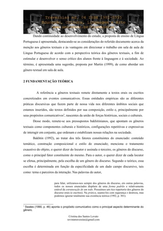 Dando continuidade ao desenvolvimento do estudo, a proposta de ensino de Língua
Portuguesa é apresentada, destacando-se as considerações do referido documento acerca da
menção aos gêneros textuais e às vantagens em direcionar o trabalho em sala de aula de
Língua Portuguesa de acordo com a perspectiva teórica dos gêneros textuais, a fim de
estimular e desenvolver o senso crítico dos alunos frente à linguagem e à sociedade. Ao
término, é apresentada uma sugestão, proposta por Martin (1999), de como abordar um
gênero textual em sala de aula.
2 FUNDAMENTAÇÃO TEÓRICA
A referência a gêneros textuais remete diretamente a textos orais ou escritos
concretizados em eventos comunicativos. Essas entidades empíricas são as diferentes
práticas discursivas que fazem parte de nossa vida nos diferentes âmbitos sociais que
estamos inseridos, são textos definidos por sua composição, estilo e, principalmente por
seus propósitos comunicativos3
, nascentes da união de forças históricas, sociais e culturais.
Desse modo, remete-se aos pressupostos bakhitinianos, que apontam os gêneros
textuais como componentes culturais e históricos, configurações repetitivas e expressivas
de interagir em conjunto, que ordenam e estabilizam nossas relações na sociedade.
Bakhtin (1992), ao tratar dos três fatores constituintes do enunciado: conteúdo
temático, construção composicional e estilo do enunciado; menciona o tratamento
exaustivo do objeto, o querer dizer do locutor e assinala o terceiro, os gêneros do discurso,
como o principal fator constituinte do mesmo. Para o autor, o querer dizer de cada locutor
se efetua, principalmente, pela escolha de um gênero do discurso. Segundo o teórico, essa
escolha é determinada em função da especificidade de um dado campo discursivo, tais
como: tema e parceiros da interação. Nas palavras do autor,
para falar, utilizamos-nos sempre dos gêneros do discurso, em outras palavras,
todos os nossos enunciados dispõem de uma forma padrão e relativamente
estável de estruturação de um todo. Possuímos um rico repertorio dos gêneros do
discurso orais (e escritos). Na prática, usamo-los com segurança e destreza, mas
podemos ignorar totalmente sua existência teórica (1992, p. 301).
3
Swales (1990, p. 46) aponta o propósito comunicativo como o principal aspecto determinante do
gênero.
Cristina dos Santos Lovato
revistatravessias@gmail.com
 