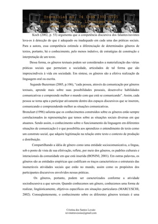 Koch (2002, p. 53) argumenta que a competência discursiva dos falantes/ouvintes
leva-os à detecção do que é adequado ou inadequado em cada uma das práticas sociais.
Para a autora, essa competência estimula a diferenciação de determinados gêneros de
textos, portanto, há o conhecimento, pelo menos indutivo, de estratégias de construção e
interpretação de um texto.
Dessa forma, os gêneros textuais podem ser considerados a materialização das várias
práticas sociais que permeiam a sociedade, articulados de tal forma que são
imprescindíveis à vida em sociedade. Em síntese, os gêneros são a efetiva realização da
linguagem oral ou escrita.
Segundo Bazerman (2005, p.106), “cada pessoa, através da comunicação por gêneros
textuais, aprende mais sobre suas possibilidades pessoais, desenvolve habilidades
comunicativas e compreende melhor o mundo com que está se comunicando”. Assim, cada
pessoa se torna apta a participar ativamente dentro dos espaços discursivos que se inserem,
comunicando e compreendendo melhor as situações comunicativas.
Bronckart (1996) salienta que os conhecimentos construídos sobre os gêneros estão sempre
correlacionados às representações que temos sobre as situações sociais diversas em que
atuamos. Sendo assim, o conhecimento sobre o funcionamento da linguagem em diferentes
situações de comunicação é o que possibilita aos aprendizes o entendimento do texto como
um construto social, que adquire legitimação na relação entre texto e contexto de produção
e distribuição.
Compartilhando a idéia de gênero como uma entidade sociocomunicativa, a língua,
sob o ponto de vista de sua efetivação, reflete, por meio dos gêneros, os padrões culturais e
interacionais da comunidade em que está inserida (BONINI, 2001). Em outras palavras, os
gêneros são as entidades empíricas que codificam os traços característicos e estruturais das
inumeráveis atividades sociais que estão no mundo, assim como os propósitos dos
participantes discursivos envolvidos nessas práticas.
Os gêneros, portanto, podem ser caracterizados conforme a atividade
sociodiscursiva a que servem. Quando conhecemos um gênero, conhecemos uma forma de
realizar, lingüisticamente, objetivos específicos em situações particulares (MARCUSCHI,
2002). Conseqüentemente, o conhecimento sobre os diferentes gêneros textuais é uma
Cristina dos Santos Lovato
revistatravessias@gmail.com
 