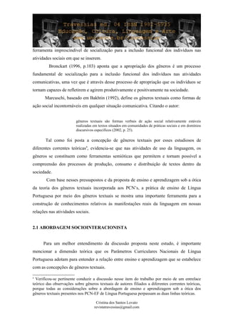 ferramenta imprescindível de socialização para a inclusão funcional dos indivíduos nas
atividades sociais em que se inserem.
Bronckart (1996, p.103) aponta que a apropriação dos gêneros é um processo
fundamental de socialização para a inclusão funcional dos indivíduos nas atividades
comunicativas, uma vez que é através desse processo de apropriação que os indivíduos se
tornam capazes de refletirem e agirem produtivamente e positivamente na sociedade.
Marcuschi, baseado em Bakhtin (1992), define os gêneros textuais como formas de
ação social incontornáveis em qualquer situação comunicativa. Citando o autor:
gêneros textuais são formas verbais de ação social relativamente estáveis
realizadas em textos situados em comunidades de práticas sociais e em domínios
discursivos específicos (2002, p. 25).
Tal como foi posta a concepção de gêneros textuais por esses estudiosos de
diferentes correntes teóricas4
, evidencia-se que nas atividades de uso da linguagem, os
gêneros se constituem como ferramentas semióticas que permitem e tornam possível a
compreensão dos processos de produção, consumo e distribuição de textos dentro da
sociedade.
Com base nesses pressupostos e da proposta de ensino e aprendizagem sob a ótica
da teoria dos gêneros textuais incorporada aos PCN’s, a prática de ensino de Língua
Portuguesa por meio dos gêneros textuais se mostra uma importante ferramenta para a
construção de conhecimentos relativos às manifestações reais da linguagem em nossas
relações nas atividades sociais.
2.1 ABORDAGEM SOCIOINTERACIONISTA
Para um melhor entendimento da discussão proposta neste estudo, é importante
mencionar a dimensão teórica que os Parâmetros Curriculares Nacionais de Língua
Portuguesa adotam para entender a relação entre ensino e aprendizagem que se estabelece
com as concepções de gêneros textuais.
4
Verificou-se pertinente conduzir a discussão nesse item do trabalho por meio de um entrelace
teórico das observações sobre gêneros textuais de autores filiados a diferentes correntes teóricas,
porque todas as considerações sobre a abordagem de ensino e aprendizagem sob a ótica dos
gêneros textuais presentes nos PCN-EF de Língua Portuguesa perpassam as duas linhas teóricas.
Cristina dos Santos Lovato
revistatravessias@gmail.com
 