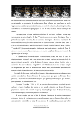 Segundo Martins (1997), a sala de aula deve ser considerada um lugar privilegiado
de sistematização do conhecimento e de interações entre alunos e professores, sendo este
um articulador na construção do conhecimento. Essa reflexão tem suas bases na teoria
vygotskyana, que dá ao processo de interação, no contexto educacional, caráter primordial,
considerando as intervenções pedagógicas na sala de aula, essencial para a construção de
saberes.
Ao mencionar o termo sociointeracionismo, é inevitável explanar, mesmo que
sucintamente, as contribuições de Lev Vygostsky, precursor dessa abordagem. Sem a
pretensão de esgotar o assunto, faz-se necessário trazer para a discussão o conteúdo do
texto intitulado Interação entre aprendizado e desenvolvimento, que tem como tema a
relação entre aprendizado e desenvolvimento de crianças em idade escolar. Nesse capítulo,
Vygotsky (1991) apresenta conceitos básicos de sua teoria, como a noção de Zona de
desenvolvimento proximal e zona de desenvolvimento real, fases do desenvolvimento da
aprendizagem de crianças.
A conexão entre desenvolvimento e aprendizagem ocorre por meio da zona de
desenvolvimento proximal, que é, de acordo com o autor, a distância entre os níveis de
desenvolvimento potencial e nível de desenvolvimento real, ou seja, a fronteira entre a
autonomia das crianças frente a um problema (nível de desenvolvimento real) e a solução
de um problema por meio da interação com outros, para, posteriormente poder resolver
qualquer obstáculo sozinho (nível de desenvolvimento potencial).
Por meio da discussão estabelecida pelo autor, fica evidente que a aprendizagem tem
caráter primordial no desenvolvimento da mente, sendo que para a efetivação desse
processo é necessária a inclusão tanto daquele que aprende quanto daquele que ensina e,
principalmente, da interação entre eles.
Segundo Vygotsky, (1991, p. 98), a zona de desenvolvimento proximal permite
delinear o futuro imediato da criança e seu estado dinâmico de desenvolvimento,
propiciando o acesso não somente ao que já foi atingido por meio do desenvolvimento,
como também àquilo que está em processo de maturação.
É nesse sentido que os PCN’s de Língua Portuguesa do ensino fundamental
reiteram a função da escola de promover condições para que os alunos reflitam sobre os
conhecimentos construídos ao longo de seu processo de socialização e possam agir sobre
Cristina dos Santos Lovato
revistatravessias@gmail.com
 