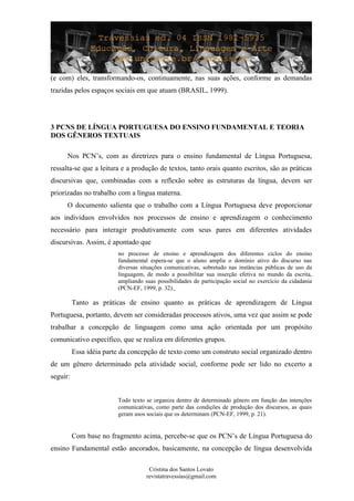 (e com) eles, transformando-os, continuamente, nas suas ações, conforme as demandas
trazidas pelos espaços sociais em que atuam (BRASIL, 1999).
3 PCNS DE LÍNGUA PORTUGUESA DO ENSINO FUNDAMENTAL E TEORIA
DOS GÊNEROS TEXTUAIS
Nos PCN’s, com as diretrizes para o ensino fundamental de Língua Portuguesa,
ressalta-se que a leitura e a produção de textos, tanto orais quanto escritos, são as práticas
discursivas que, combinadas com a reflexão sobre as estruturas da língua, devem ser
priorizadas no trabalho com a língua materna.
O documento salienta que o trabalho com a Língua Portuguesa deve proporcionar
aos indivíduos envolvidos nos processos de ensino e aprendizagem o conhecimento
necessário para interagir produtivamente com seus pares em diferentes atividades
discursivas. Assim, é apontado que
no processo de ensino e aprendizagem dos diferentes ciclos do ensino
fundamental espera-se que o aluno amplie o domínio ativo do discurso nas
diversas situações comunicativas, sobretudo nas instâncias públicas de uso da
linguagem, de modo a possibilitar sua inserção efetiva no mundo da escrita,
ampliando suas possibilidades de participação social no exercício da cidadania
(PCN-EF, 1999, p. 32).
Tanto as práticas de ensino quanto as práticas de aprendizagem de Língua
Portuguesa, portanto, devem ser consideradas processos ativos, uma vez que assim se pode
trabalhar a concepção de linguagem como uma ação orientada por um propósito
comunicativo específico, que se realiza em diferentes grupos.
Essa idéia parte da concepção de texto como um construto social organizado dentro
de um gênero determinado pela atividade social, conforme pode ser lido no excerto a
seguir:
Todo texto se organiza dentro de determinado gênero em função das intenções
comunicativas, como parte das condições de produção dos discursos, as quais
geram usos sociais que os determinam (PCN-EF, 1999, p. 21).
Com base no fragmento acima, percebe-se que os PCN’s de Língua Portuguesa do
ensino Fundamental estão ancorados, basicamente, na concepção de língua desenvolvida
Cristina dos Santos Lovato
revistatravessias@gmail.com
 